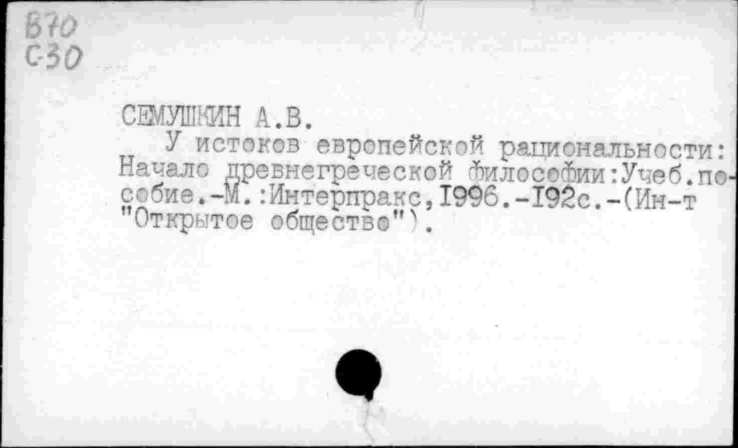 ﻿ьчо ао
СЕМУШКИН А.В.
У истоков европейской рациональности: Начале; древнегреческой Фил®с©Фии:Учеб.п® собие.-М.:Интерпракс,1996.-192с.-(Ин-т
Открытое обществ©” \